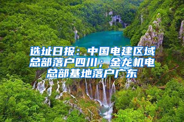 选址日报：中国电建区域总部落户四川；金龙机电总部基地落户广东