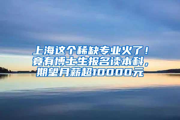 上海这个稀缺专业火了！竟有博士生报名读本科，期望月薪超10000元