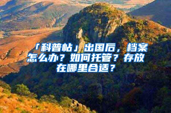 「科普帖」出国后，档案怎么办？如何托管？存放在哪里合适？