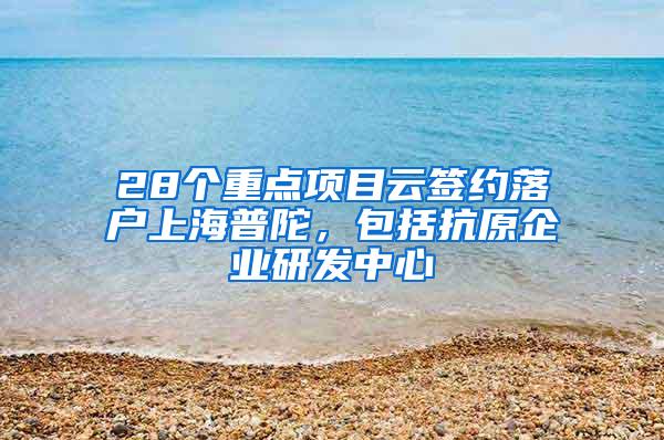 28个重点项目云签约落户上海普陀，包括抗原企业研发中心