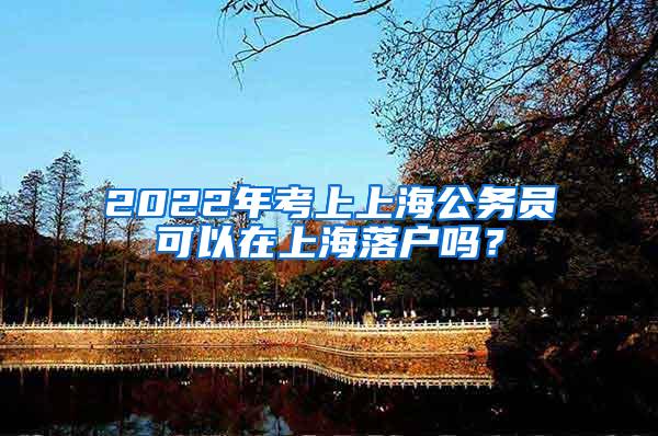 2022年考上上海公务员可以在上海落户吗？