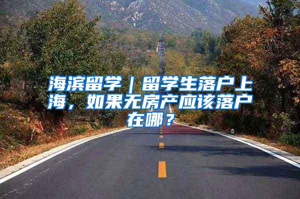海滨留学｜留学生落户上海，如果无房产应该落户在哪？