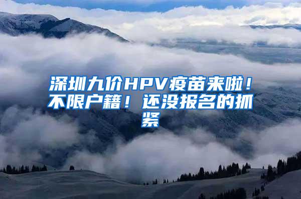 深圳九价HPV疫苗来啦！不限户籍！还没报名的抓紧