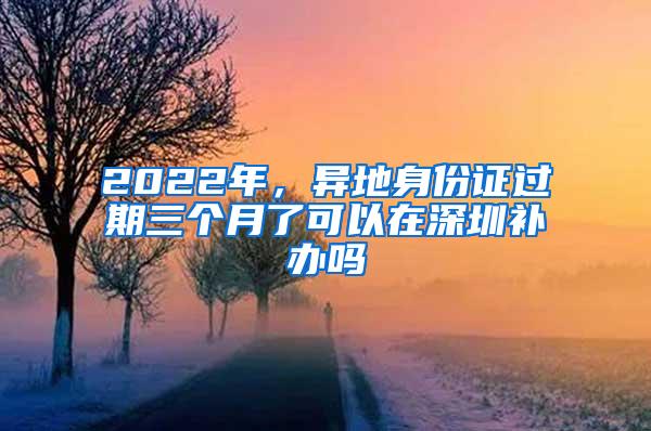 2022年，异地身份证过期三个月了可以在深圳补办吗
