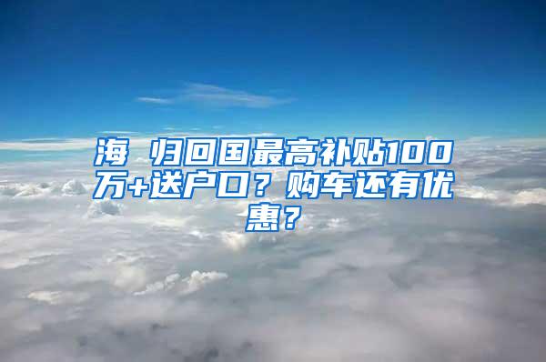 海 归回国最高补贴100万+送户口？购车还有优惠？