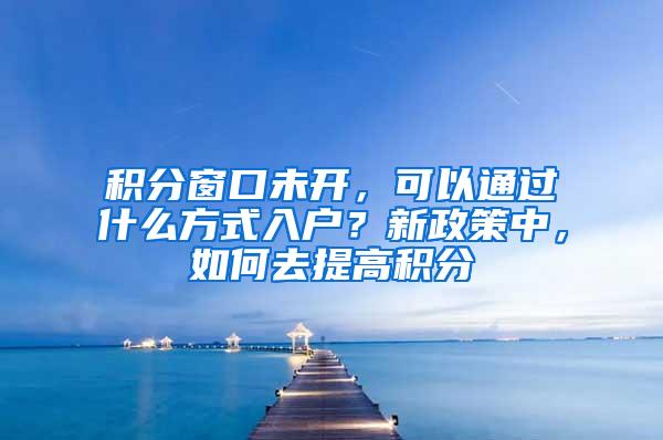 积分窗口未开，可以通过什么方式入户？新政策中，如何去提高积分