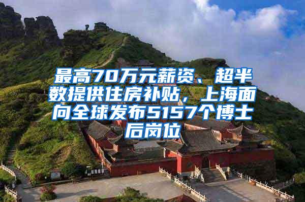 最高70万元薪资、超半数提供住房补贴，上海面向全球发布5157个博士后岗位