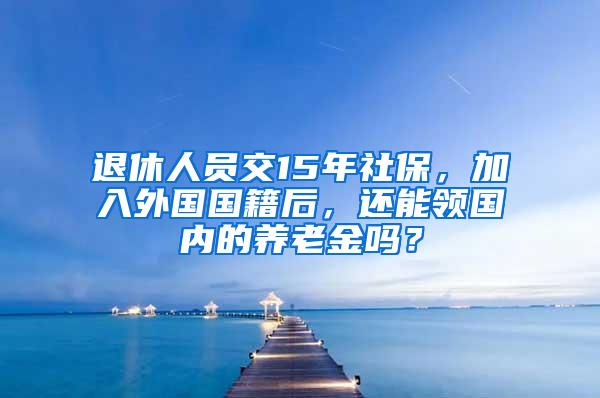 退休人员交15年社保，加入外国国籍后，还能领国内的养老金吗？