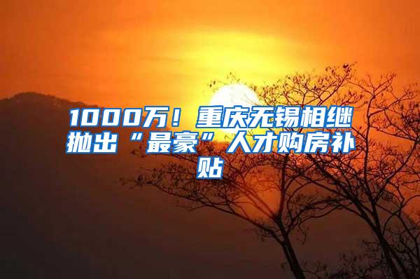 1000万！重庆无锡相继抛出“最豪”人才购房补贴