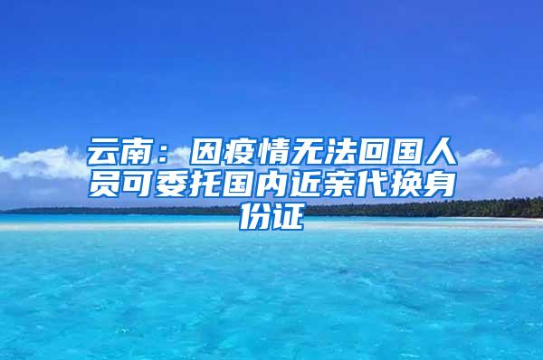 云南：因疫情无法回国人员可委托国内近亲代换身份证