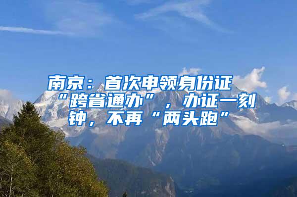 南京：首次申领身份证“跨省通办”，办证一刻钟，不再“两头跑”