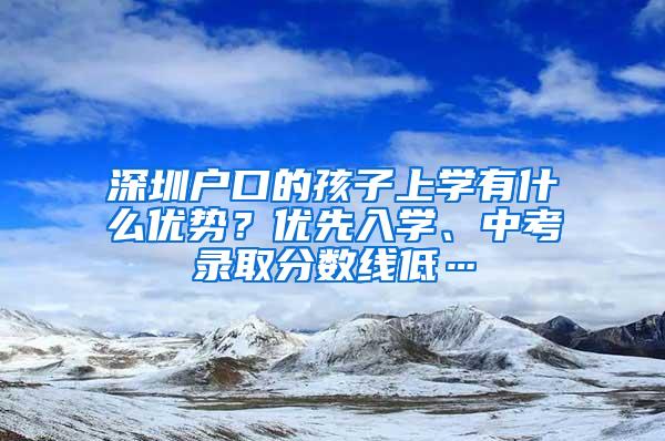 深圳户口的孩子上学有什么优势？优先入学、中考录取分数线低…