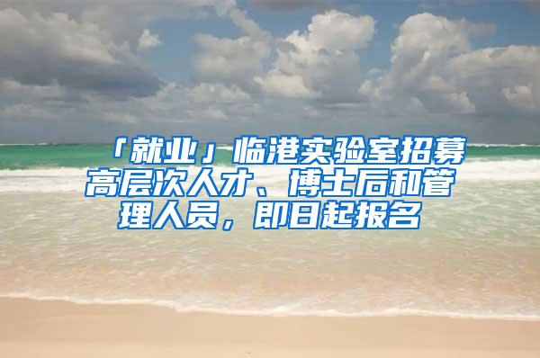 「就业」临港实验室招募高层次人才、博士后和管理人员，即日起报名