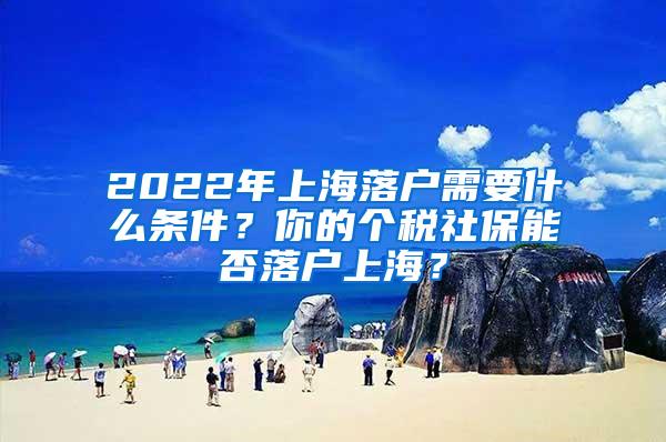 2022年上海落户需要什么条件？你的个税社保能否落户上海？