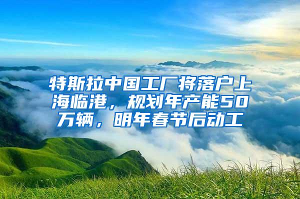 特斯拉中国工厂将落户上海临港，规划年产能50万辆，明年春节后动工