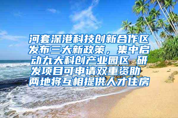 河套深港科技创新合作区发布三大新政策，集中启动九大科创产业园区 研发项目可申请双重资助 两地将互相提供人才住房