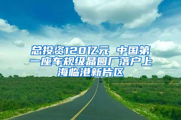 总投资120亿元 中国第一座车规级晶圆厂落户上海临港新片区