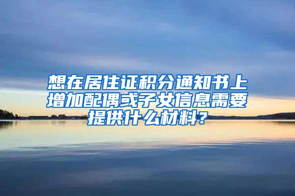 想在居住证积分通知书上增加配偶或子女信息需要提供什么材料？