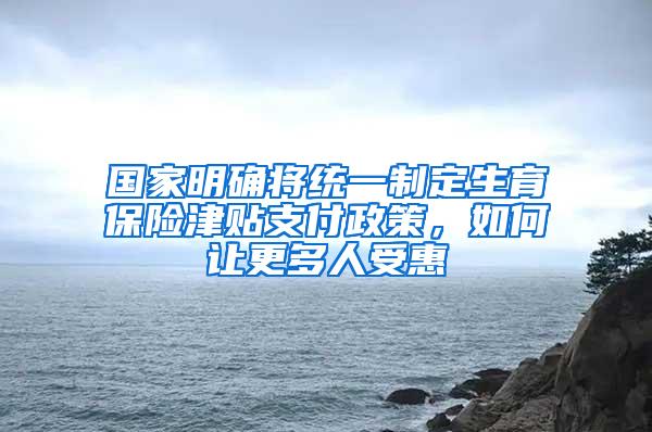 国家明确将统一制定生育保险津贴支付政策，如何让更多人受惠