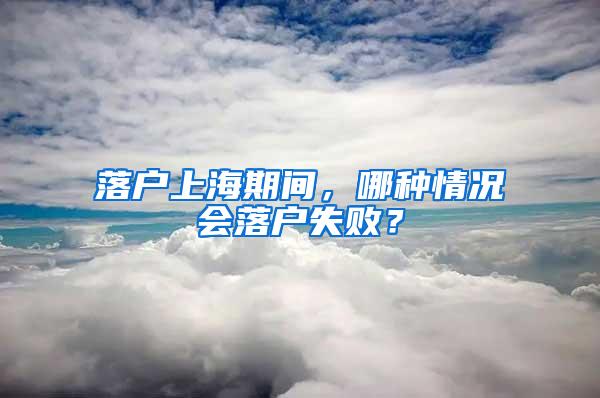 落户上海期间，哪种情况会落户失败？