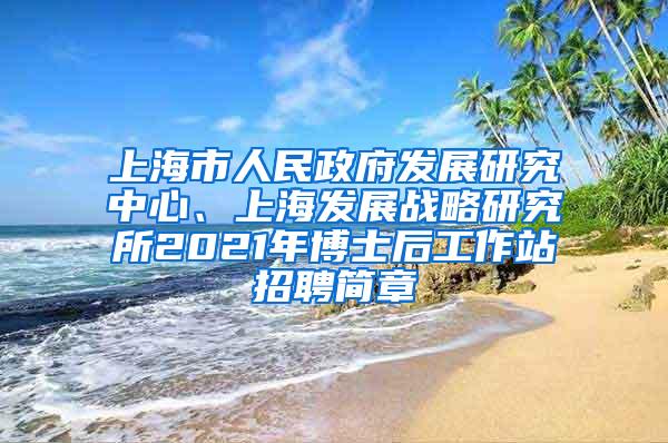 上海市人民政府发展研究中心、上海发展战略研究所2021年博士后工作站招聘简章