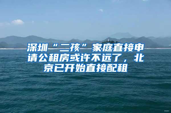 深圳“二孩”家庭直接申请公租房或许不远了，北京已开始直接配租