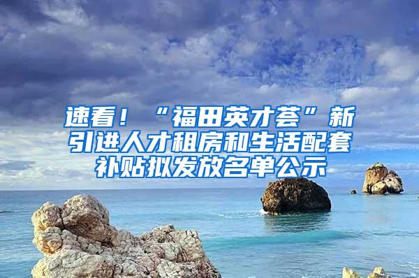 速看！“福田英才荟”新引进人才租房和生活配套补贴拟发放名单公示