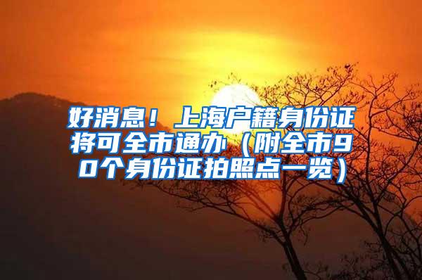 好消息！上海户籍身份证将可全市通办（附全市90个身份证拍照点一览）