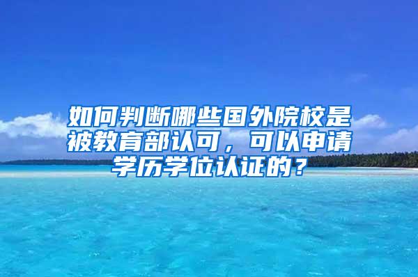 如何判断哪些国外院校是被教育部认可，可以申请学历学位认证的？