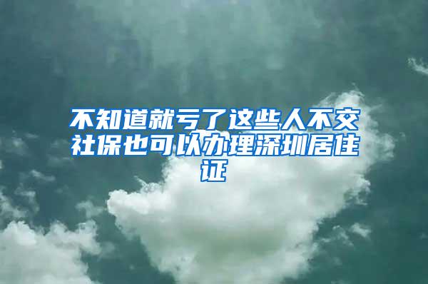 不知道就亏了这些人不交社保也可以办理深圳居住证