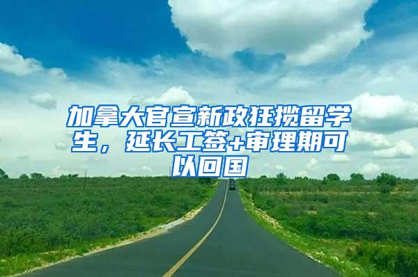 加拿大官宣新政狂揽留学生，延长工签+审理期可以回国