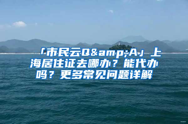 「市民云Q&A」上海居住证去哪办？能代办吗？更多常见问题详解→