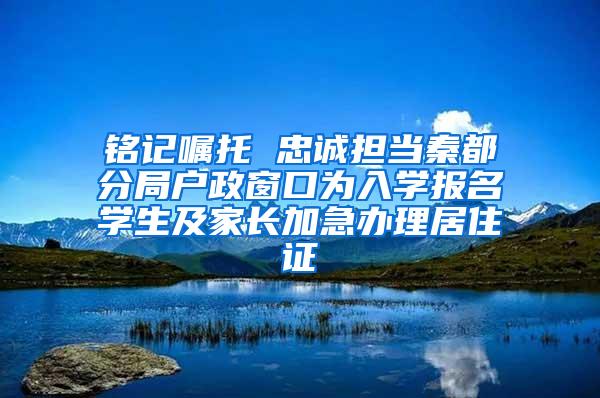 铭记嘱托 忠诚担当秦都分局户政窗口为入学报名学生及家长加急办理居住证