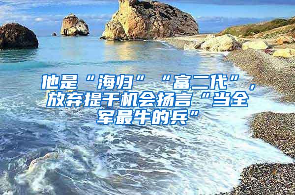 他是“海归”“富二代”，放弃提干机会扬言“当全军最牛的兵”