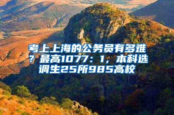 考上上海的公务员有多难？最高1077：1，本科选调生25所985高校