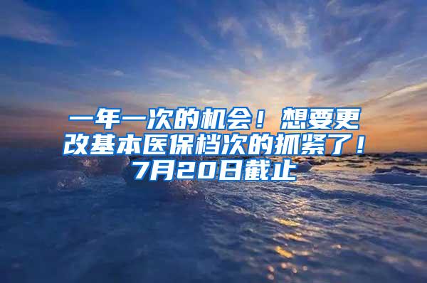 一年一次的机会！想要更改基本医保档次的抓紧了！7月20日截止