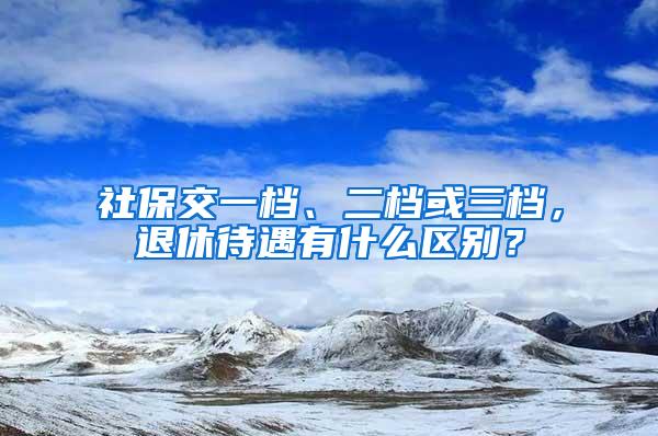 社保交一档、二档或三档，退休待遇有什么区别？