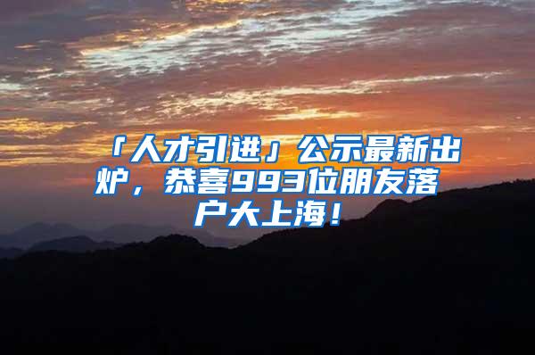 「人才引进」公示最新出炉，恭喜993位朋友落户大上海！