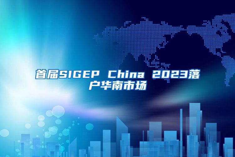 首届SIGEP China 2023落户华南市场