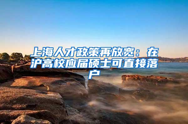 上海人才政策再放宽：在沪高校应届硕士可直接落户