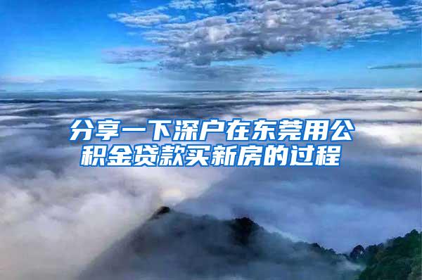 分享一下深户在东莞用公积金贷款买新房的过程