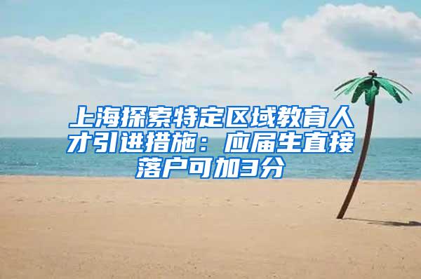 上海探索特定区域教育人才引进措施：应届生直接落户可加3分