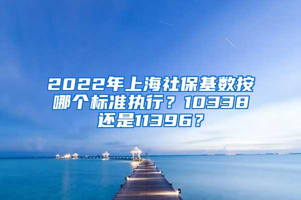 2022年上海社保基数按哪个标准执行？10338还是11396？