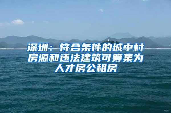 深圳：符合条件的城中村房源和违法建筑可筹集为人才房公租房