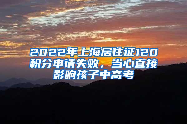 2022年上海居住证120积分申请失败，当心直接影响孩子中高考