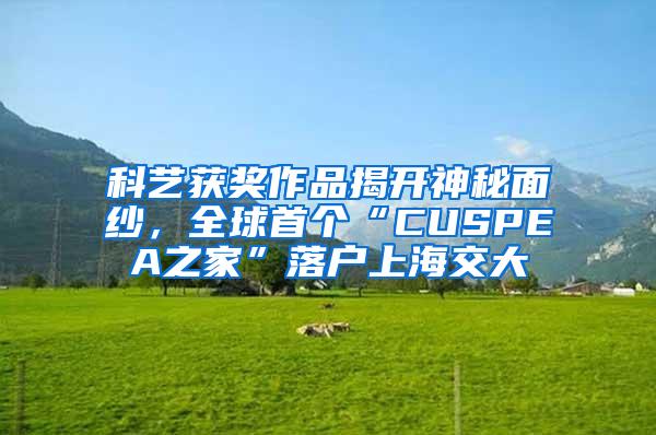 科艺获奖作品揭开神秘面纱，全球首个“CUSPEA之家”落户上海交大