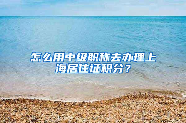 怎么用中级职称去办理上海居住证积分？