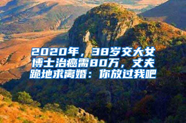 2020年，38岁交大女博士治癌需80万，丈夫跪地求离婚：你放过我吧