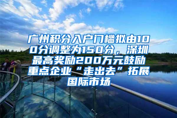 广州积分入户门槛拟由100分调整为150分，深圳最高奖励200万元鼓励重点企业“走出去”拓展国际市场