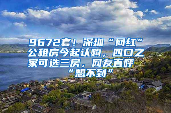 9672套！深圳“网红”公租房今起认购，四口之家可选三房，网友直呼“想不到”